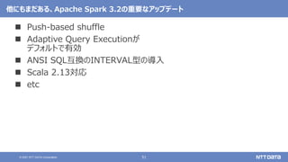 51
© 2021 NTT DATA Corporation
他にもまだある、Apache Spark 3.2の重要なアップデート
 Push-based shuffle
 Adaptive Query Executionが
デフォルトで有効
 ANSI SQL互換のINTERVAL型の導入
 Scala 2.13対応
 etc
 