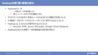 6
© 2021 NTT DATA Corporation
Hadoopを取り巻く環境の変化
• Hadoopのユーザ
• 〜PBのデータを処理したい
• 数十ノード〜のクラスタを構築できる
• クラウドサービスの拡充で多数のノードからなるクラスタ構築が容易になった
• 大規模データをマネージドなストレージサービスに保存できるようになった
• Hadoop as a serviceが提供されるようになった
• Amazon EMR、Azure HDInsight、Google Cloud Dataproc
• Hadoop以外の大規模データ処理基盤の選択肢が増えた
 