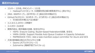 7
© 2021 NTT DATA Corporation
最近のHadoop
• コミッター: 235名、PMCメンバー: 121名
• Hadoopディストリビュータ、大規模利用企業の開発者が中心 (昔も今も)
• JIRA: 406件オープン、287件クローズ (直近の四半期あたり)
• GitHubプルリクエスト: 323件オープン、273件クローズ (直近の四半期あたり)
• その前の四半期と比べると微減?
• 3.2.3と3.3.2のリリース準備中
• 3.4.0リリースは未定
• 開発内容は、既存機能の改善、安定化が中心
• HDFS: Erasure Coding、Router-based Federationの改善、安定化
• YARN-10496: Support Flexible Auto Queue Creation in Capacity Scheduler
• MAPREDUCE-7341: Add a task-manifest output committer for Azure and GCS
• 大型の新機能は独立のプロジェクトに分離
• Ozone (オブジェクトストレージ)
• Submarine (機械学習プラットフォーム)
 