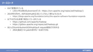 9
© 2021 NTT DATA Corporation
ソースコード
• Gitで管理されている
• (2011年以前はSubversionだった: https://svn.apache.org/repos/asf/hadoop/)
• 2019年5月から、ASFはGitHubを正式にインフラとして使うようになった
• https://blogs.apache.org/foundation/entry/the-apache-software-foundation-expands
• 以下のどちらも本家で相互にミラーされている
• https://github.com/apache/hadoop
• https://gitbox.apache.org/repos/asf/hadoop.git
• ほとんどのcontributionはGitHubのpull request経由で行われる
• JIRA(後述)への.patch添付も一応まだできる
 