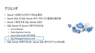アジェンダ
• Azure への移行とモダナイズの必要性
• Azure SQL は SQL Server のワークロードに最適な選択肢
• Azure へ統合する SQL Server 2022
• SQL Server を Azure に移行する方法
• Azure Migrate
• Data Migration Service
• Azure Data Studio 移行拡張
• SQL Managed Instance Link
• SQL Server の移行まとめ、Azure SQL 移行オプションの比較
 