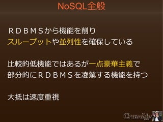 NoSQL全般

　ＲＤＢＭＳから機能を削り
　スループットや並列性を確保している

　比較的低機能ではあるが一点豪華主義で
　部分的にＲＤＢＭＳを凌駕する機能を持つ

　大抵は速度重視

 