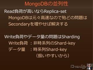 MongoDBの並列性
　Read負荷が高いならReplica-set
　　MongoDBは元々高速なので殆どの問題は
　　Secondaryを増やせば解決する
　Write負荷やデータ量の問題はSharding
　　Write負荷 ：非時系列のShard-key
　　データ量 ：時系列Shard-key
　　　　　　　　（扱いやすいから）

 