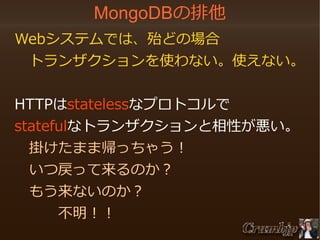 MongoDBの排他
　Webシステムでは、殆どの場合
　　トランザクションを使わない。使えない。
　HTTPはstatelessなプロトコルで
　statefulなトランザクションと相性が悪い。
　　掛けたまま帰っちゃう！
　　いつ戻って来るのか？
　　もう来ないのか？
　　　　不明！！

 