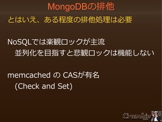 MongoDBの排他
　とはいえ、ある程度の排他処理は必要
　NoSQLでは楽観ロックが主流
　　並列化を目指すと悲観ロックは機能しない
　
　memcached の CASが有名
　　(Check and Set)

 