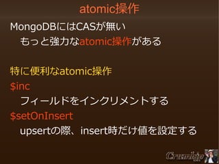 atomic操作
　MongoDBにはCASが無い
　　もっと強力なatomic操作がある
　特に便利なatomic操作
　$inc
　　フィールドをインクリメントする
　$setOnInsert
　　upsertの際、insert時だけ値を設定する

 
