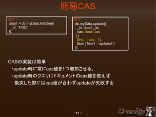 簡易CAS
GET
data1 = db.myData.findOne({
_id : 'FOO'
});

PUT
db.myData.update({
_id: data1._id,
　cas: data1.cas
},{
$inc : { cas : 1 },
$set { field1 : 'updated' }
});

CASの実装は簡単
　・update時に常にcas値を1つ増加させる。
　・update時のクエリにドキュメントのcas値を使えば
　　衝突した際にはcas値が合わずupdateが失敗する

－53 －

 