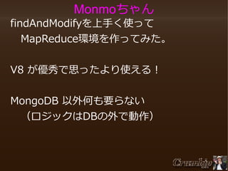 Monmoちゃん

　findAndModifyを上手く使って
　　MapReduce環境を作ってみた。
　V8 が優秀で思ったより使える！
　
　MongoDB 以外何も要らない
　　（ロジックはDBの外で動作）

 