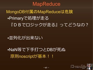 MapReduce
MongoDB付属のMapReduceは危険
Primaryで処理が走る

●

『ＤＢでロジックが走る』ってどうなの？
並列化が出来ない

●

NaN等で下手打つとDBが死ぬ

●

原則noscriptが基本！！
－63 －

 