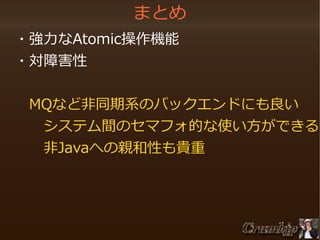 まとめ
　・強力なAtomic操作機能
　・対障害性
　　MQなど非同期系のバックエンドにも良い
　　　システム間のセマフォ的な使い方ができる
　　　非Javaへの親和性も貴重
　　

 