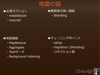 地雷の話
　■必須オプション
　　・notablescan
　　・noscript

　■難易度が高い機能
　　・Sharding

　■地雷機能
　　・MapReduce
　　・Aggregate
　　・Textサーチ
　　・Background indexing

　■チューニングポイント
　　・oplog
　　・migration (Sharding)
　　・コネクション数

 