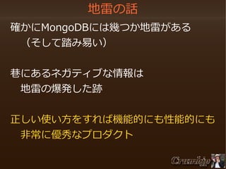 地雷の話
　確かにMongoDBには幾つか地雷がある
　　（そして踏み易い）
　巷にあるネガティブな情報は
　　地雷の爆発した跡　
　
　正しい使い方をすれば機能的にも性能的にも
　　非常に優秀なプロダクト

 