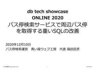 db tech showcase
ONLINE 2020
バス停検索サービスで周辺バス停
を取得する重いSQLの改善
2020年12⽉10⽇
バス停検索運営 ⻘い森ウェブ⼯房 代表 福⽥匡彦
バス停検索 https://buste.in/ 2020/12/101
 