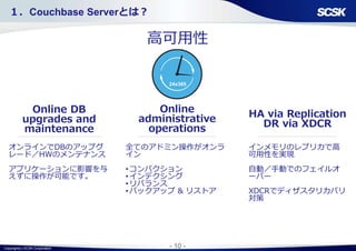 Copyright(c) SCSK Corporation - 10 -
高可用性
HA via Replication
DR via XDCR
Online
administrative
operations
オンラインでDBのアップグ
レード／HWのメンテナンス
アプリケーションに影響を与
えずに操作が可能です。
インメモリのレプリカで高
可用性を実現
自動／手動でのフェイルオ
ーバー
XDCRでディザスタリカバリ
対策
全てのアドミン操作がオンラ
イン
•コンパクション
•インデクシング
•リバランス
•バックアップ & リストア
１．Couchbase Serverとは？
Online DB
upgrades and
maintenance
24x365
 