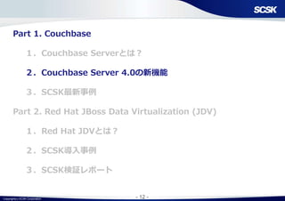 Copyright(c) SCSK Corporation - 12 -
Part 1. Couchbase
１．Couchbase Serverとは？
２．Couchbase Server 4.0の新機能
３．SCSK最新事例
Part 2. Red Hat JBoss Data Virtualization (JDV)
１．Red Hat JDVとは？
２．SCSK導入事例
３．SCSK検証レポート
 