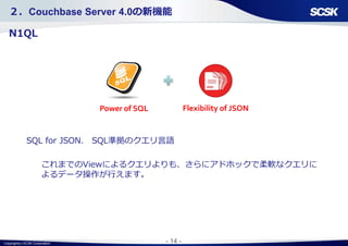 Copyright(c) SCSK Corporation - 14 -
Flexibility of JSONPower of SQL
２．Couchbase Server 4.0の新機能
N1QL
SQL for JSON. SQL準拠のクエリ言語
これまでのViewによるクエリよりも、さらにアドホックで柔軟なクエリに
よるデータ操作が行えます。
 