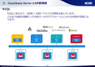 Copyright(c) SCSK Corporation - 16 -
ODBC /
JDBC
App
CB Node
ODBC /
JDBC
ETL
ODBC /
JDBC
BI
ODBC /
JDBC
Visualization
CB Node CB Node
２．Couchbase Server 4.0の新機能
N1QL
N1QLにあわせて、ODBC / JDBC ドライバの開発も進んでいます。
これまで接続が困難だった外部ツールやアプリケーションからの利用が容易にな
ります。
 