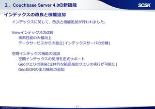 Copyright(c) SCSK Corporation - 17 -
２．Couchbase Server 4.0の新機能
インデックスの改良と機能追加
インデックスに関して、改良と機能追加が行われました。
Viewインデックスの改良
検索性能の大幅向上
データサービスからの独立(インデックスサーバの分離)
空間インデックス機能の追加
空間インデックスの使用を正式サポート
Geoクエリの実装(立体的な範囲指定クエリの実行が可能に)
GeoJSONの出力機能の追加
 