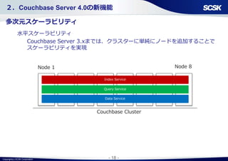 Copyright(c) SCSK Corporation - 18 -
２．Couchbase Server 4.0の新機能
多次元スケーラビリティ
水平スケーラビリティ
Couchbase Server 3.xまでは、クラスターに単純にノードを追加することで
スケーラビリティを実現
Node 8
Index Service
Couchbase Cluster
Query Service
Data Service
Node 1
 