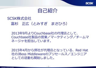 Copyright(c) SCSK Corporation - 1 -
自己紹介
SCSK株式会社
富杉 正広（とみすぎ まさひろ）
2013年9月よりCouchbase社の代理店として、
Couchbase社製品の営業／マーケティング／チームマ
ネージャを担当しています。
2015年4月から弊社が代理店となっている、Red Hat
社のJBoss Middlewareのプリセールス／エンジニア
としての活動も開始しました。
 