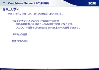 Copyright(c) SCSK Corporation - 22 -
２．Couchbase Server 4.0の新機能
セキュリティ
セキュリティに関して、以下の改良が行われました。
マルチテナントとアカウント情報の一元管理
複数の管理者／参照者ユーザの設定が可能になります。
アカウント情報をCouchbase Server上で一元管理できます。
LDAPとの連携
監査ログの出力
 