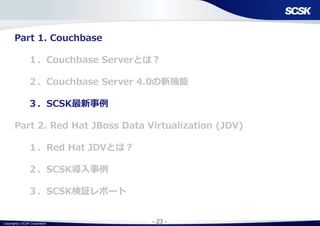 Copyright(c) SCSK Corporation - 23 -
Part 1. Couchbase
１．Couchbase Serverとは？
２．Couchbase Server 4.0の新機能
３．SCSK最新事例
Part 2. Red Hat JBoss Data Virtualization (JDV)
１．Red Hat JDVとは？
２．SCSK導入事例
３．SCSK検証レポート
 