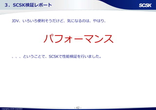 Copyright(c) SCSK Corporation - 42 -
３．SCSK検証レポート
JDV、いろいろ便利そうだけど、気になるのは、やはり、
、、、ということで、SCSKで性能検証を行いました。
パフォーマンス
 