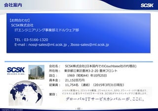 Copyright(c) SCSK Corporation - 46 -
会社名： SCSK株式会社(日本国内でのCouchbase社の代理店)
所在地： 東京都江東区豊洲3-2-20 豊洲フロント
設立： 1969（昭和44）年10月25日
資本金： 21,152百万円
従業員： 11,754名 （連結）（2015年3月31日現在）
業容：
【お問合わせ】
SCSK株式会社
ITエンジニアリング事業部ミドルウェア部
TEL：03-5166-1320
E-mail：nosql-sales@ml.scsk.jp , Jboss-sales@ml.scsk.jp
会社案内
 
