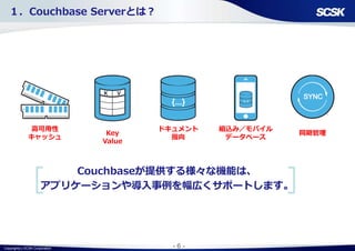 Copyright(c) SCSK Corporation - 6 -
高可用性
キャッシュ
Key
Value
ドキュメント
指向
組込み／モバイル
データベース
同期管理
Couchbaseが提供する様々な機能は、
アプリケーションや導入事例を幅広くサポートします。
１．Couchbase Serverとは？
 