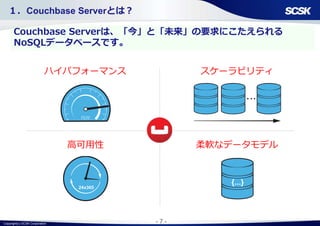 Copyright(c) SCSK Corporation - 7 -
１．Couchbase Serverとは？
ハイパフォーマンス
高可用性 柔軟なデータモデル
Couchbase Serverは、「今」と「未来」の要求にこたえられる
NoSQLデータベースです。
スケーラビリティ
24x365
 