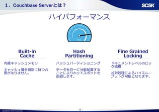 Copyright(c) SCSK Corporation - 8 -
ハイパフォーマンス
Fine Grained
Locking
Hash
Partitioning
内蔵キャッシュメモリ
キャッシュ層を個別に持つ必
要がありません。
ドキュメントレベルのロッ
ク機構
並列処理によるハイスルー
プットが可能となります。
ハッシュパーティショニング
データを均一に分散配置する
ことによりホットスポットを
回避します。
Built-in
Cache
１．Couchbase Serverとは？
 