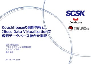 SCSK株式会社
Couchhbaseの最新情報と
JBoss Data Virtualizationで
仮想データベース統合を実現
2015年 6月 11日
ITエンジニアリング事業本部
ミドルウェア部
富杉正広
 