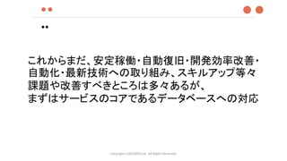 ●●
●●
Copyrights LOCONDO,Inc. All Rights Reserved.
●●
これからまだ、安定稼働・自動復旧・開発効率改善・
自動化・最新技術への取り組み、スキルアップ等々
課題や改善すべきところは多々あるが、
まずはサービスのコアであるデータベースへの対応
 