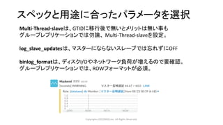 スペックと用途に合ったパラメータを選択
Copyrights LOCONDO,Inc. All Rights Reserved.
Multi-Thread-slaveは、GTIDに移行後で無いとメリットは無い事も
グループレプリケーションでは勿論、 Multi-Thread-slaveを設定。
log_slave_updatesは、マスターにならないスレーブでは忘れずにOFF
binlog_formatは、ディスクI/Oやネットワーク負荷が増えるので要確認。
グループレプリケーションでは、ROWフォーマットが必須。
 