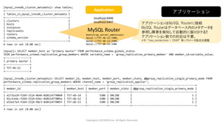 Copyrights LOCONDO,Inc. All Rights Reserved.
[mysql_innodb_cluster_metadata]> show tables;
+-----------------------------------------+
| Tables_in_mysql_innodb_cluster_metadata |
+-----------------------------------------+
| clusters |
| hosts |
| instances |
| replicasets |
| routers |
| schema_version |
+-----------------------------------------+
6 rows in set (0.00 sec)
[mysql]> SELECT member_host as "primary master" FROM performance_schema.global_status
JOIN performance_schema.replication_group_members WHERE variable_name = 'group_replication_primary_member' AND member_id=variable_value;
+----------------+
| primary master |
+----------------+
| TST-db-12 |
+----------------+
[mysql_innodb_cluster_metadata]> SELECT member_id, member_host, member_port, member_state, @@group_replication_single_primary_mode FROM
performance_schema.replication_group_members WHERE channel_name = 'group_replication_applier';
+--------------------------------------+-------------+-------------+--------------+-----------------------------------------+
| member_id | member_host | member_port | member_state | @@group_replication_single_primary_mode |
+--------------------------------------+-------------+-------------+--------------+-----------------------------------------+
| e1731e29-f269-33j4-8646-020114770060 | TST-db-14 | 3306 | ONLINE | 1 |
| 42c3cbdc-f269-33j4-b56c-02011477005e | TST-db-12 | 3306 | ONLINE | 1 |
| e53e17a3-f269-33j4-98c5-02011477005f | TST-db-13 | 3306 | ONLINE | 1 |
+--------------------------------------+-------------+-------------+--------------+-----------------------------------------+
3 rows in set (0.00 sec)
アプリケーション
MySQL Router
アプリケーションはMySQL Routerに接続
MySQL Routerはデータベース内のメタデータを
参照し障害を検知して自動的に振り分ける!!
アプリケーション側での対応は不要。
メモ：“max_connections = 2048“ 等,パラメータ設定は調整
bootstrap_server_addresses=
mysql://TST-db-12:3306,
mysql://TST-db-13:3306,
mysql://TST-db-14:3306
localhost:6446
localhost:6447
Application
 