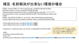 補足：名前解決が出来ない環境の場合
Copyrights LOCONDO,Inc. All Rights Reserved.
MySQL localhost:3306 JS > shell.connect('cluster_user@192.168.100.10:3306');
Creating a session to 'cluster_user@192.168.100.10:3306'
Please provide the password for 'cluster_user@192.168.103.130:3306': ************
Save password for 'cluster_user@192.168.100.10:3306'? [Y]es/[N]o/Ne[v]er (default No):
<SNIP>
MySQL 192.168.100.10:3306 JS > var cluster = dba.createCluster('locondoCluster');
A new InnoDB cluster will be created on instance 'cluster_user@192.168.100.10:3306‘
cluster.addInstance('cluster_user@192.168.100.11:3306');
cluster.addInstance('cluster_user@192.168.100.12:3306');
$mysqlrouter --bootstrap cluster_user:cluster_manager@192.168.100.10:3306 --force --user=sys_manager
<SNIP>
[metadata_cache:locondoCluster]
router_id=1
bootstrap_server_addresses=mysql://192.168.100.10:3306,mysql://192.168.100.11:3306,mysql://192.168.100.12:3306
ルータはBootstrap時にデータベース内の
メタデータからルーティング情報を作成する
ので、IPアドレスで登録した場合はhosts
ファイル等をメンテナンスしなくて良い。
 