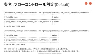 [performance_schema]> show variables like 'group_replication_flow_control_certifier_threshold';
+----------------------------------------------------+-------+
| Variable_name | Value |
+----------------------------------------------------+-------+
| group_replication_flow_control_certifier_threshold | 25000 |
+----------------------------------------------------+-------+
1 row in set (0.00 sec)
[performance_schema]> show variables like 'group_replication_flow_control_applier_threshold';
+--------------------------------------------------+-------+
| Variable_name | Value |
+--------------------------------------------------+-------+
| group_replication_flow_control_applier_threshold | 25000 |
+--------------------------------------------------+-------+
1 row in set (0.01 sec)
メモ： フローコントロールを設定するとグループメンバーの同期状態をコントロールする事が可能。
検証ではこちらの既定値で問題は無かったので、将来的にバッチ処理の内容等によって必要に応じて調整する。
Copyrights LOCONDO,Inc. All Rights Reserved.
参考：フローコントロール設定(Default) ●●
 