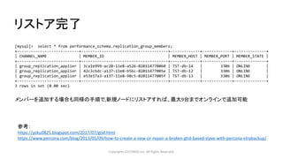 リストア完了
Copyrights LOCONDO,Inc. All Rights Reserved.
[mysql]> select * from performance_schema.replication_group_members;
+---------------------------+--------------------------------------+-------------+-------------+--------------+
| CHANNEL_NAME | MEMBER_ID | MEMBER_HOST | MEMBER_PORT | MEMBER_STATE |
+---------------------------+--------------------------------------+-------------+-------------+--------------+
| group_replication_applier | 3ca1e999-ac20-11e8-a526-020114770060 | TST-db-14 | 3306 | ONLINE |
| group_replication_applier | 42c3cbdc-a137-11e8-b56c-02011477005e | TST-db-12 | 3306 | ONLINE |
| group_replication_applier | e53e17a3-a137-11e8-98c5-02011477005f | TST-db-13 | 3306 | ONLINE |
+---------------------------+--------------------------------------+-------------+-------------+--------------+
3 rows in set (0.00 sec)
メンバーを追加する場合も同様の手順で,新規ノードにリストアすれば、最大9台までオンラインで追加可能
参考：
https://yoku0825.blogspot.com/2017/07/gtid.html
https://www.percona.com/blog/2013/05/09/how-to-create-a-new-or-repair-a-broken-gtid-based-slave-with-percona-xtrabackup/
 