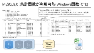 MySQL8.0：集計関数が利用可能(Windows関数・CTE)
Copyrights LOCONDO,Inc. All Rights Reserved.
Pri
5.7
Sec
5.7
Sec
5.7
Slave
MySQL8.0
mysql> select
-> rank() over w as 'rank',
-> Continent,Name,GNP,
-> row_number() over w as 'row_number',
-> dense_rank() over w as 'dense_rank'
-> from country
-> window w as (order by GNP desc) limit 10;
+------+---------------+----------------+------------+------------+------------+
| rank | Continent | Name | GNP | row_number | dense_rank |
+------+---------------+----------------+------------+------------+------------+
| 1 | North America | United States | 8510700.00 | 1 | 1 |
| 2 | Asia | Japan | 3787042.00 | 2 | 2 |
| 3 | Europe | Germany | 2133367.00 | 3 | 3 |
| 4 | Europe | France | 1424285.00 | 4 | 4 |
| 5 | Europe | United Kingdom | 1378330.00 | 5 | 5 |
| 6 | Europe | Italy | 1161755.00 | 6 | 6 |
| 7 | Asia | China | 982268.00 | 7 | 7 |
| 8 | South America | Brazil | 776739.00 | 8 | 8 |
| 9 | North America | Canada | 598862.00 | 9 | 9 |
| 9 | Europe | Spain | 598862.00 | 10 | 9 |
+------+---------------+----------------+------------+------------+------------+
10 rows in set (0.00 sec)
mysql> with t1 as (select * from city where CountryCode = 'JPN')
-> select * from t1 limit 5;
+------+---------------------+-------------+----------+------------+
| ID | Name | CountryCode | District | Population |
+------+---------------------+-------------+----------+------------+
| 1532 | Tokyo | JPN | Tokyo-to | 7980230 |
| 1533 | Jokohama [Yokohama] | JPN | Kanagawa | 3339594 |
| 1534 | Osaka | JPN | Osaka | 2595674 |
| 1535 | Nagoya | JPN | Aichi | 2154376 |
| 1536 | Sapporo | JPN | Hokkaido | 1790886 |
+------+---------------------+-------------+----------+------------+
5 rows in set (0.05 sec)
Windows関数による、容易なランキング集計
CTEによる、Viewや一時テーブル処理と比較したパフォーマンス改善
http://mysqlserverteam.com/mysql-8-0-improved-performance-with-cte/
 