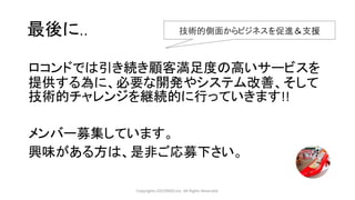 ロコンドでは引き続き顧客満足度の高いサービスを
提供する為に、必要な開発やシステム改善、そして
技術的チャレンジを継続的に行っていきます!!
メンバー募集しています。
興味がある方は、是非ご応募下さい。
Copyrights LOCONDO,Inc. All Rights Reserved.
最後に.. 技術的側面からビジネスを促進＆支援
 