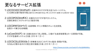 ●●
1: LOCOCHOC（ロコチョク）: 店舗向けのクラウド型欠品フォローシステム。
EC在庫を店舗で販売可能(店舗で注文➡店舗で支払い➡ LOCOPORT（倉庫）からお客さまへ配送)
2: LOCOPOS（ロコポス）: 店舗向けのクラウド型POSシステム。
店舗在庫をECでリアルタイムに販売可能
3: LOCOPAY（ロコペイ）: 会員情報・ポイント情報のオムニ化を実現。
会員カード兼QR決済機能
4: LoCore（ロコア）: 卸・店舗を含めた「売上管理」、工場の「生産原価管理」の一元管理が可能。
クラウド型基幹システム（計画: 2019 年 1 月～）
5: LOCOCOLLE（ロココレ）: 卸事業（B2B2C）のデジタル販売・管理が可能。
B2Bおよび展示会向けの受注受付機能（計画: 2019 年 1 月～）
Copyrights LOCONDO,Inc. All Rights Reserved.
更なるサービス拡張
https://www.youtube.com/watch?v=NuQkBR6kMcs
 