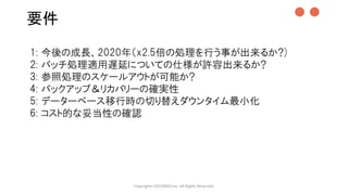 要件
Copyrights LOCONDO,Inc. All Rights Reserved.
1: 今後の成長、2020年（x2.5倍の処理を行う事が出来るか?)
2: バッチ処理適用遅延についての仕様が許容出来るか?
3: 参照処理のスケールアウトが可能か?
4: バックアップ＆リカバリーの確実性
5: データーベース移行時の切り替えダウンタイム最小化
6: コスト的な妥当性の確認
●●
 