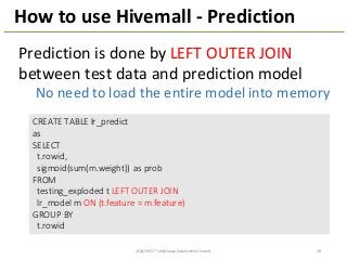 How	
  to	
  use	
  Hivemall	
  -­‐ Prediction
CREATE	
  TABLE	
  lr_predict
as
SELECT
t.rowid,	
  
sigmoid(sum(m.weight))	
   as	
  prob
FROM
testing_exploded t	
  LEFT	
  OUTER	
  JOIN
lr_model m	
  ON	
  (t.feature =	
  m.feature)
GROUP	
  BY	
  
t.rowid
Prediction	
  is	
  done	
  by	
  LEFT	
  OUTER	
  JOIN
between	
  test	
  data	
  and	
  prediction	
  model
No	
  need	
  to	
  load	
  the	
  entire	
  model	
  into	
  memory
2014/09/17	
  Talk@Japan	
  DataScientist	
  Society 48
 