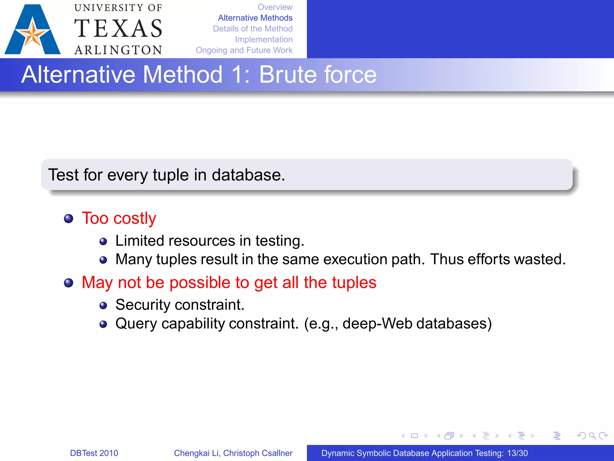 Overview
Alternative Methods
Details of the Method
Implementation
Ongoing and Future Work
Alternative Method 1: Brute force
Test for every tuple in database.
Too costly
Limited resources in testing.
Many tuples result in the same execution path. Thus efforts wasted.
May not be possible to get all the tuples
Security constraint.
Query capability constraint. (e.g., deep-Web databases)
DBTest 2010 Chengkai Li, Christoph Csallner Dynamic Symbolic Database Application Testing: 13/30
 