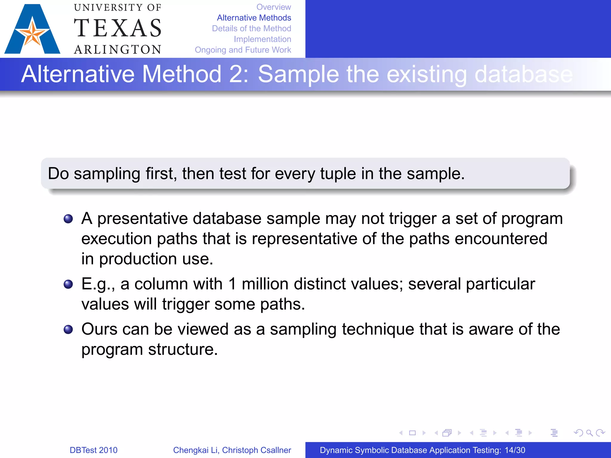 Overview
Alternative Methods
Details of the Method
Implementation
Ongoing and Future Work
Alternative Method 2: Sample the existing database
Do sampling ﬁrst, then test for every tuple in the sample.
A presentative database sample may not trigger a set of program
execution paths that is representative of the paths encountered
in production use.
E.g., a column with 1 million distinct values; several particular
values will trigger some paths.
Ours can be viewed as a sampling technique that is aware of the
program structure.
DBTest 2010 Chengkai Li, Christoph Csallner Dynamic Symbolic Database Application Testing: 14/30
 