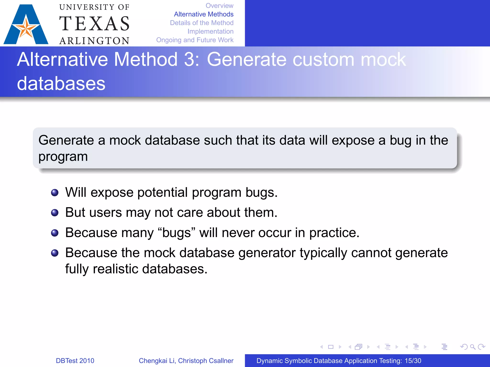 Overview
Alternative Methods
Details of the Method
Implementation
Ongoing and Future Work
Alternative Method 3: Generate custom mock
databases
Generate a mock database such that its data will expose a bug in the
program
Will expose potential program bugs.
But users may not care about them.
Because many “bugs” will never occur in practice.
Because the mock database generator typically cannot generate
fully realistic databases.
DBTest 2010 Chengkai Li, Christoph Csallner Dynamic Symbolic Database Application Testing: 15/30
 