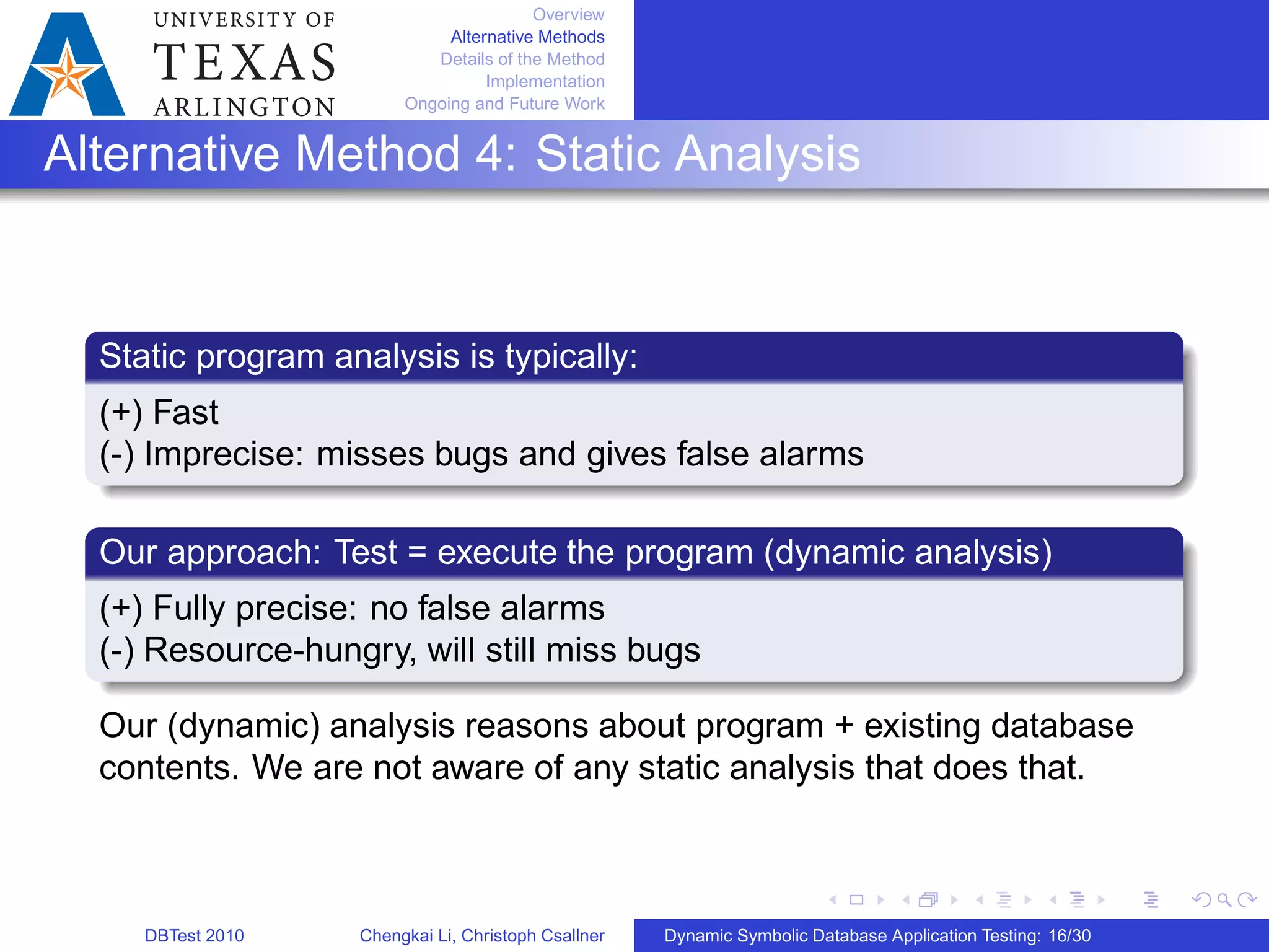 Overview
Alternative Methods
Details of the Method
Implementation
Ongoing and Future Work
Alternative Method 4: Static Analysis
Static program analysis is typically:
(+) Fast
(-) Imprecise: misses bugs and gives false alarms
Our approach: Test = execute the program (dynamic analysis)
(+) Fully precise: no false alarms
(-) Resource-hungry, will still miss bugs
Our (dynamic) analysis reasons about program + existing database
contents. We are not aware of any static analysis that does that.
DBTest 2010 Chengkai Li, Christoph Csallner Dynamic Symbolic Database Application Testing: 16/30
 