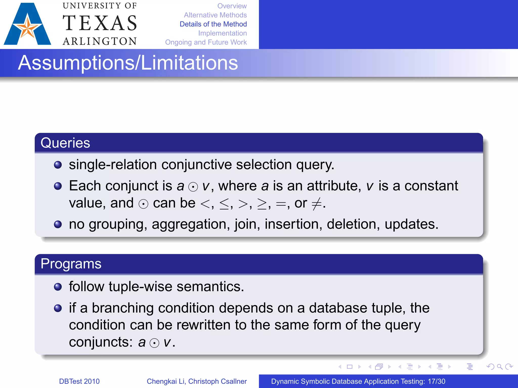 Overview
Alternative Methods
Details of the Method
Implementation
Ongoing and Future Work
Assumptions/Limitations
Queries
single-relation conjunctive selection query.
Each conjunct is a ⊙ v, where a is an attribute, v is a constant
value, and ⊙ can be <, ≤, >, ≥, =, or ∕=.
no grouping, aggregation, join, insertion, deletion, updates.
Programs
follow tuple-wise semantics.
if a branching condition depends on a database tuple, the
condition can be rewritten to the same form of the query
conjuncts: a ⊙ v.
DBTest 2010 Chengkai Li, Christoph Csallner Dynamic Symbolic Database Application Testing: 17/30
 