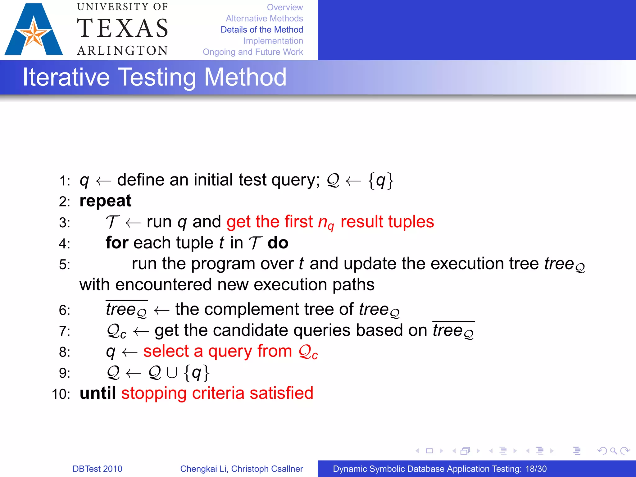 Overview
Alternative Methods
Details of the Method
Implementation
Ongoing and Future Work
Iterative Testing Method
1: q ← deﬁne an initial test query; 𝒬 ← {q}
2: repeat
3: 𝒯 ← run q and get the ﬁrst nq result tuples
4: for each tuple t in 𝒯 do
5: run the program over t and update the execution tree tree𝒬
with encountered new execution paths
6: tree𝒬 ← the complement tree of tree𝒬
7: 𝒬c ← get the candidate queries based on tree𝒬
8: q ← select a query from 𝒬c
9: 𝒬 ← 𝒬 ∪ {q}
10: until stopping criteria satisﬁed
DBTest 2010 Chengkai Li, Christoph Csallner Dynamic Symbolic Database Application Testing: 18/30
 