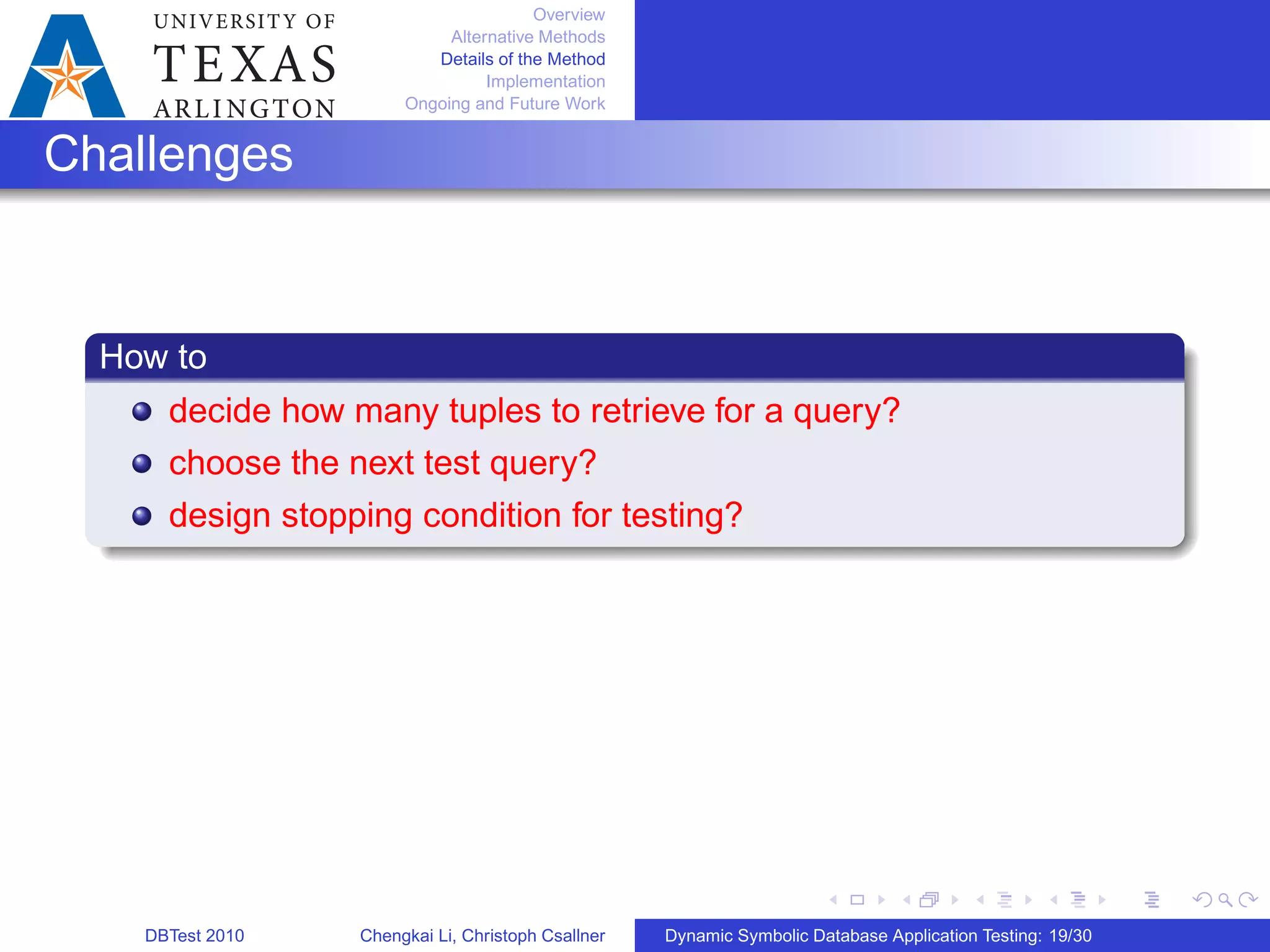 Overview
Alternative Methods
Details of the Method
Implementation
Ongoing and Future Work
Challenges
How to
decide how many tuples to retrieve for a query?
choose the next test query?
design stopping condition for testing?
DBTest 2010 Chengkai Li, Christoph Csallner Dynamic Symbolic Database Application Testing: 19/30
 